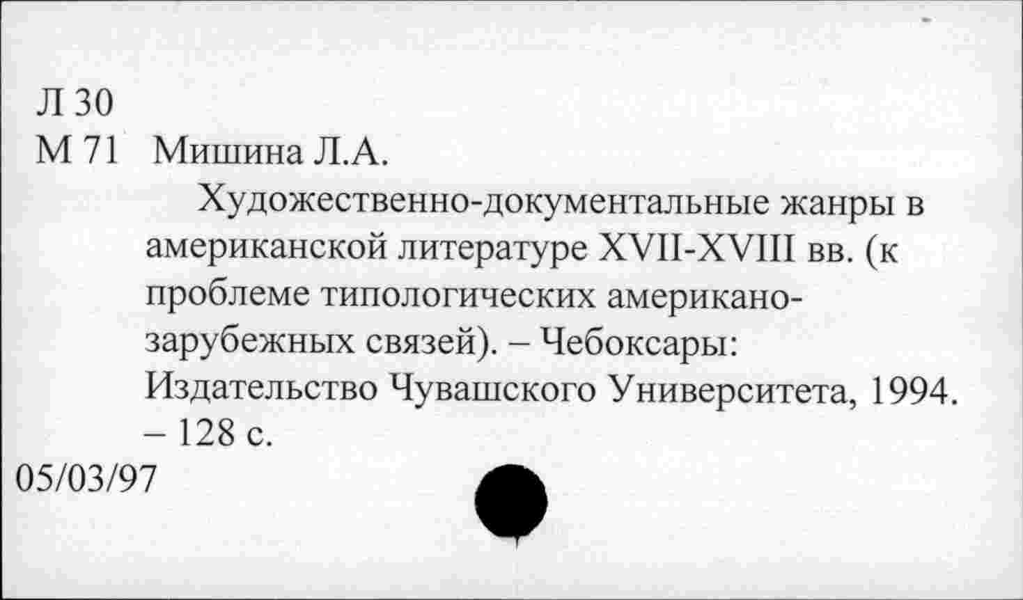 ﻿Л 30
М 71 Мишина Л.А.
Художественно-документальные жанры в американской литературе ХУП-ХУШ вв. (к проблеме типологических американозарубежных связей). - Чебоксары: Издательство Чувашского Университета, 1994. -128 с.
05/03/97